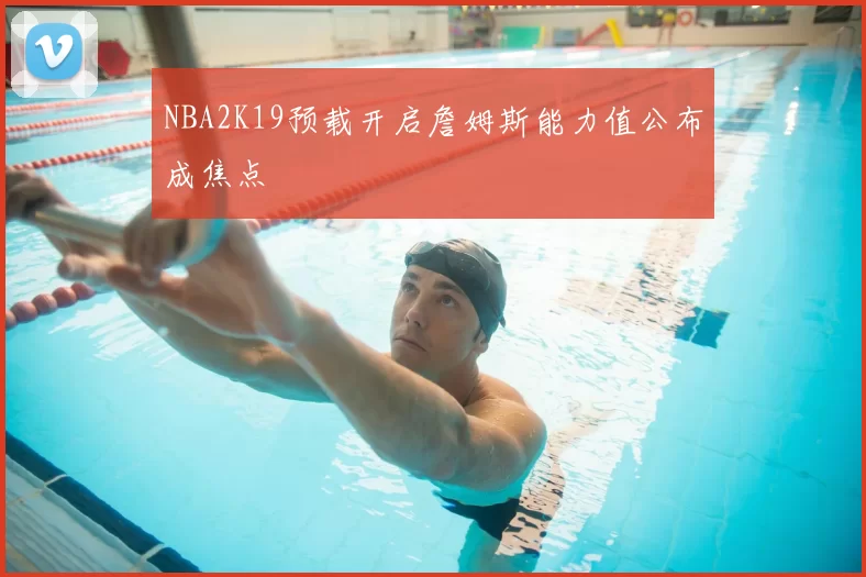 NBA2K19预载开启詹姆斯能力值公布成焦点