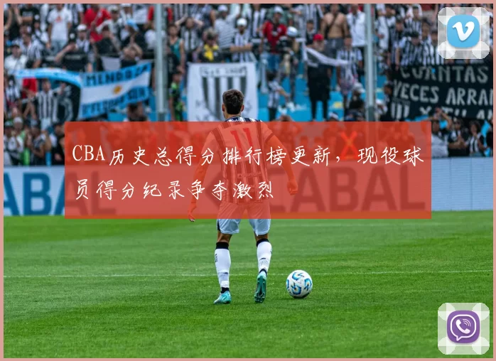 CBA历史总得分排行榜更新，现役球员得分纪录争夺激烈